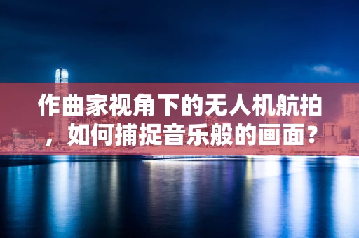 作曲家视角下的无人机航拍，如何捕捉音乐般的画面？