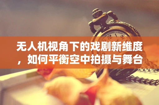 无人机视角下的戏剧新维度，如何平衡空中拍摄与舞台艺术的和谐？