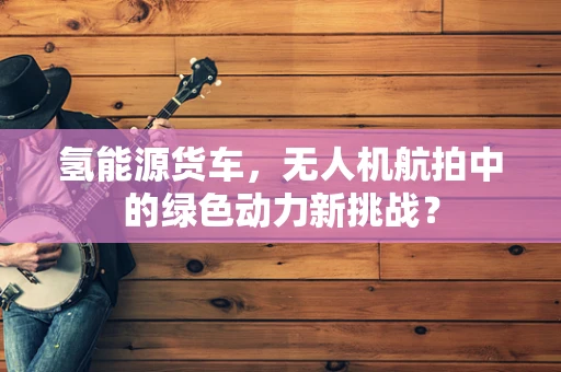 氢能源货车，无人机航拍中的绿色动力新挑战？