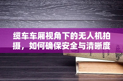 缆车车厢视角下的无人机拍摄，如何确保安全与清晰度？