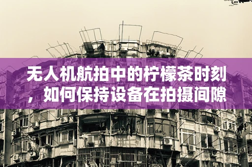 无人机航拍中的柠檬茶时刻，如何保持设备在拍摄间隙的清新与活力？
