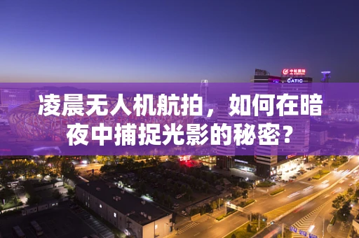 凌晨无人机航拍，如何在暗夜中捕捉光影的秘密？