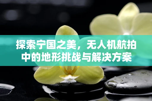 探索宁国之美，无人机航拍中的地形挑战与解决方案