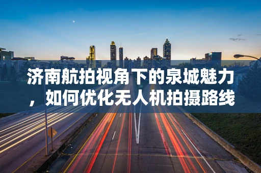 济南航拍视角下的泉城魅力，如何优化无人机拍摄路线以捕捉城市最美瞬间？