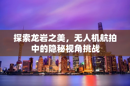 探索龙岩之美，无人机航拍中的隐秘视角挑战