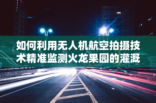 如何利用无人机航空拍摄技术精准监测火龙果园的灌溉需求？