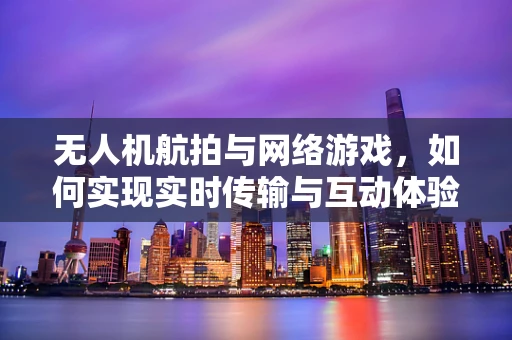 无人机航拍与网络游戏，如何实现实时传输与互动体验？