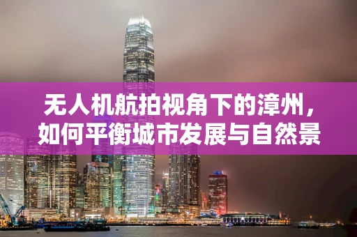 无人机航拍视角下的漳州，如何平衡城市发展与自然景观的记录？