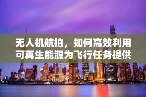 无人机航拍，如何高效利用可再生能源为飞行任务提供绿色动力？