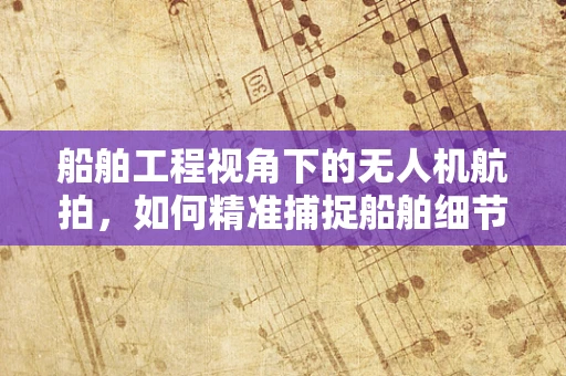 船舶工程视角下的无人机航拍，如何精准捕捉船舶细节？