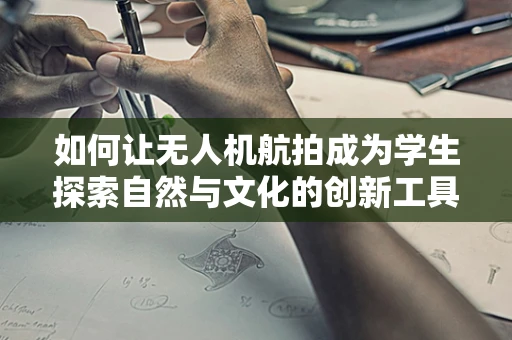 如何让无人机航拍成为学生探索自然与文化的创新工具？