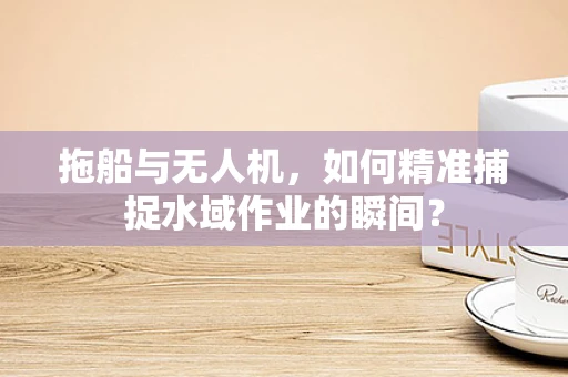 拖船与无人机，如何精准捕捉水域作业的瞬间？