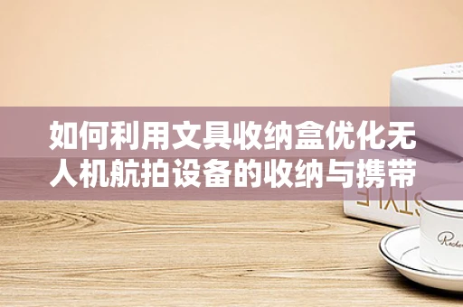 如何利用文具收纳盒优化无人机航拍设备的收纳与携带？
