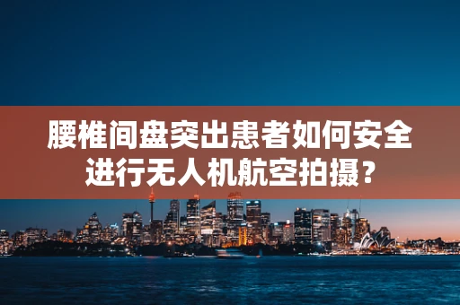 腰椎间盘突出患者如何安全进行无人机航空拍摄？
