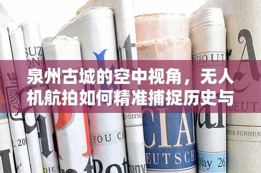 泉州古城的空中视角，无人机航拍如何精准捕捉历史与现代的交融？