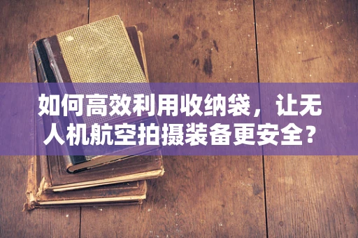 如何高效利用收纳袋，让无人机航空拍摄装备更安全？