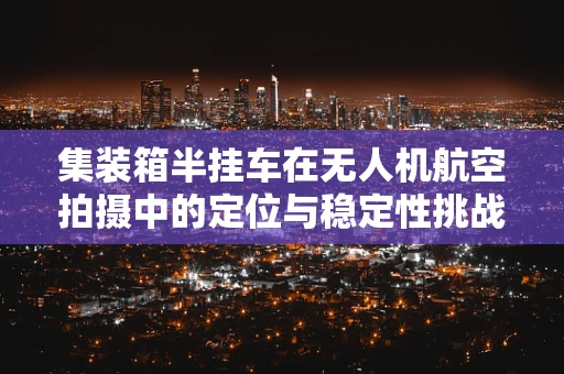 集装箱半挂车在无人机航空拍摄中的定位与稳定性挑战