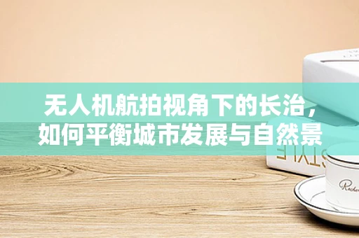 无人机航拍视角下的长治，如何平衡城市发展与自然景观的和谐共存？