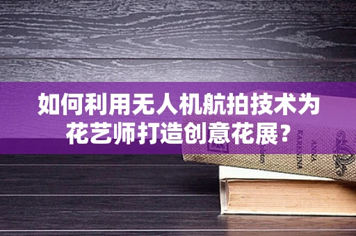如何利用无人机航拍技术为花艺师打造创意花展？