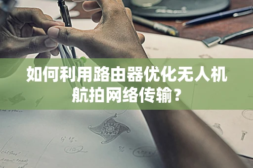 如何利用路由器优化无人机航拍网络传输？