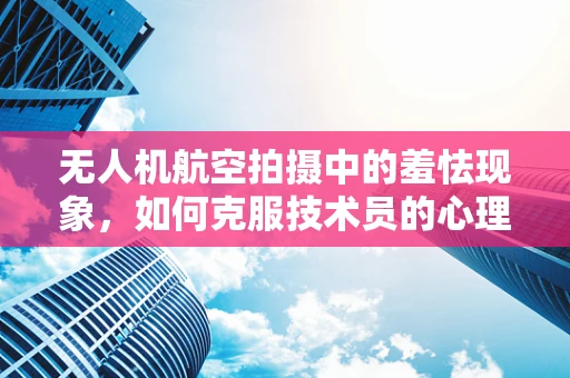 无人机航空拍摄中的羞怯现象，如何克服技术员的心理障碍？