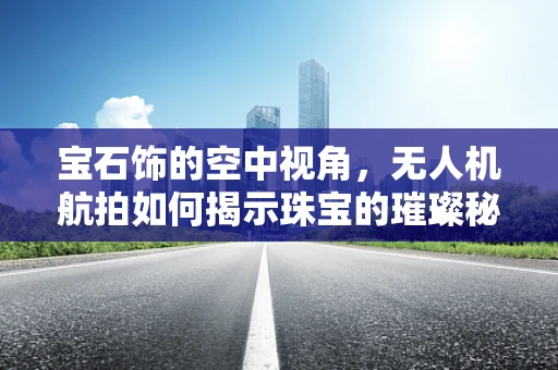 宝石饰的空中视角，无人机航拍如何揭示珠宝的璀璨秘密？