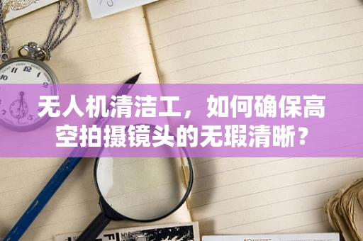 无人机清洁工，如何确保高空拍摄镜头的无瑕清晰？