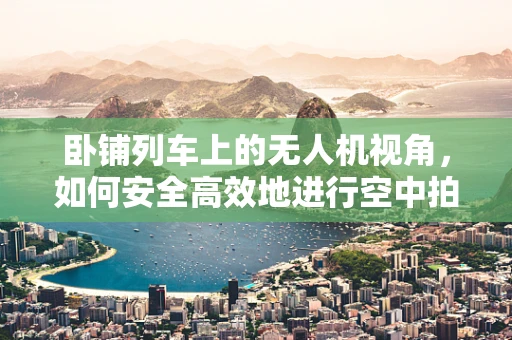 卧铺列车上的无人机视角，如何安全高效地进行空中拍摄？