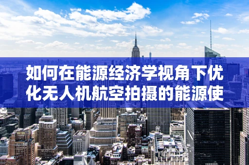 如何在能源经济学视角下优化无人机航空拍摄的能源使用？