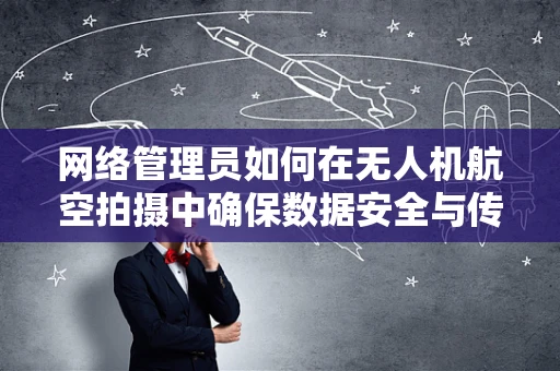 网络管理员如何在无人机航空拍摄中确保数据安全与传输效率？