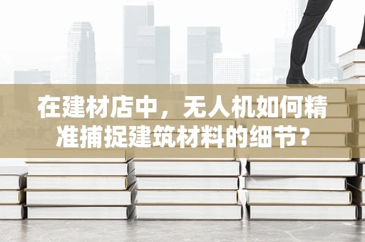 在建材店中，无人机如何精准捕捉建筑材料的细节？