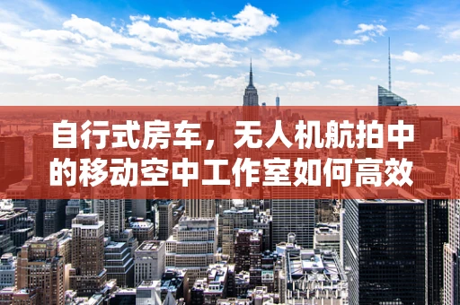 自行式房车，无人机航拍中的移动空中工作室如何高效部署？