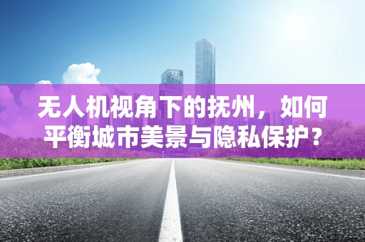 无人机视角下的抚州，如何平衡城市美景与隐私保护？