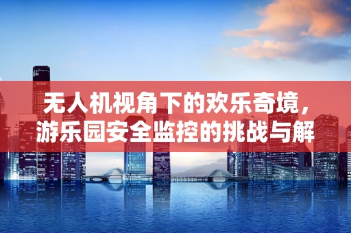 无人机视角下的欢乐奇境，游乐园安全监控的挑战与解决方案