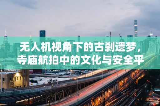 无人机视角下的古刹遗梦，寺庙航拍中的文化与安全平衡
