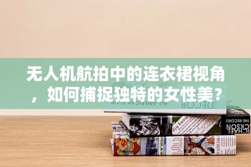 无人机航拍中的连衣裙视角，如何捕捉独特的女性美？