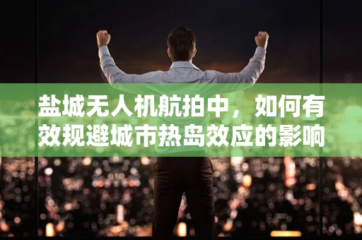 盐城无人机航拍中，如何有效规避城市热岛效应的影响？