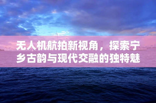 无人机航拍新视角，探索宁乡古韵与现代交融的独特魅力