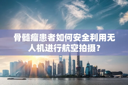 骨髓瘤患者如何安全利用无人机进行航空拍摄？