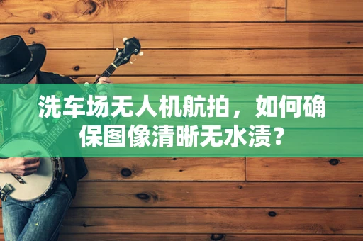 洗车场无人机航拍，如何确保图像清晰无水渍？