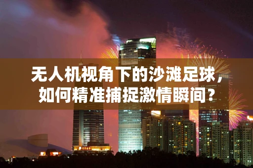 无人机视角下的沙滩足球，如何精准捕捉激情瞬间？