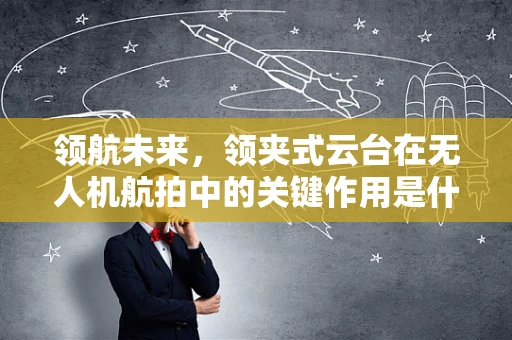 领航未来，领夹式云台在无人机航拍中的关键作用是什么？