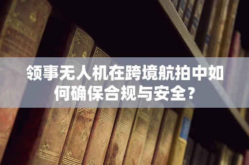 领事无人机在跨境航拍中如何确保合规与安全？