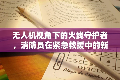 无人机视角下的火线守护者，消防员在紧急救援中的新伙伴？