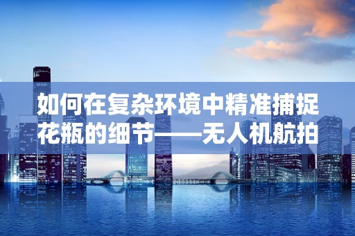 如何在复杂环境中精准捕捉花瓶的细节——无人机航拍的挑战与解决方案？