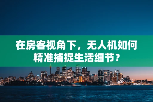 在房客视角下，无人机如何精准捕捉生活细节？