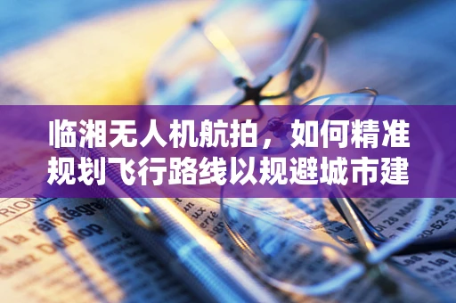 临湘无人机航拍，如何精准规划飞行路线以规避城市建筑群？