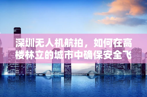 深圳无人机航拍，如何在高楼林立的城市中确保安全飞行？