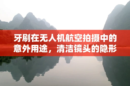 牙刷在无人机航空拍摄中的意外用途，清洁镜头的隐形英雄
