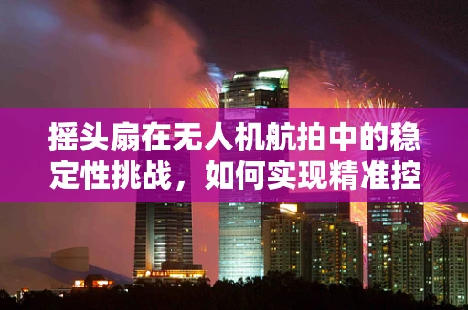 摇头扇在无人机航拍中的稳定性挑战，如何实现精准控制？